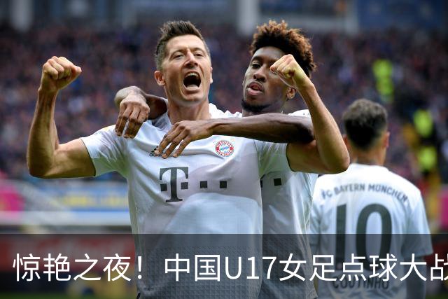 惊艳之夜！中国U17女足点球大战击败法国晋级世界杯八强